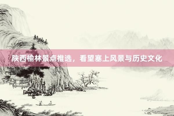 陕西榆林景点推选，看望塞上风景与历史文化