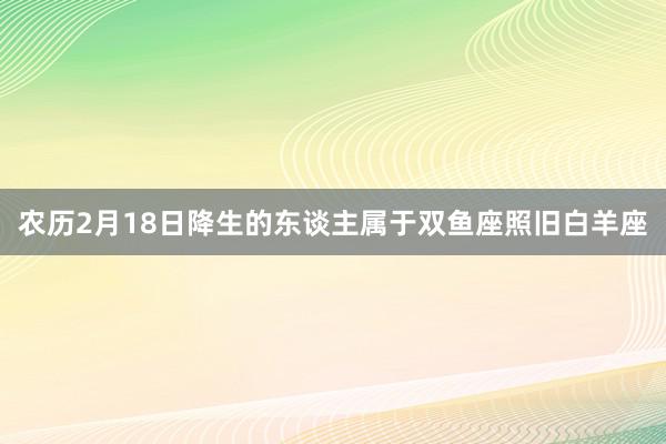 农历2月18日降生的东谈主属于双鱼座照旧白羊座