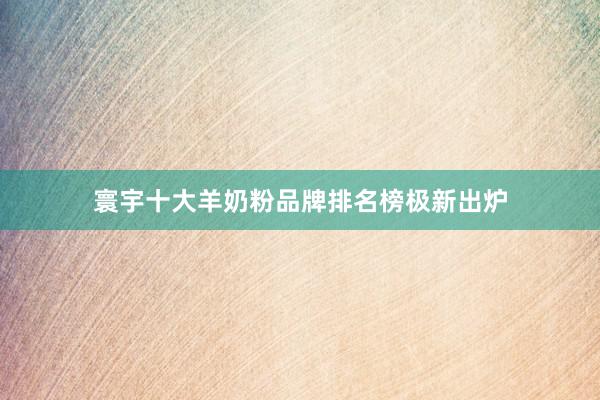 寰宇十大羊奶粉品牌排名榜极新出炉