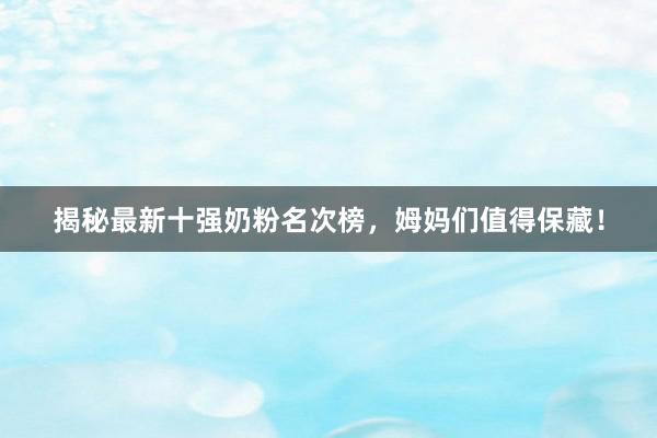 揭秘最新十强奶粉名次榜，姆妈们值得保藏！
