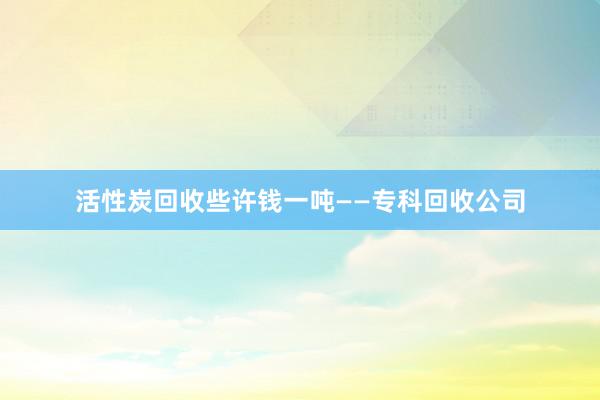 活性炭回收些许钱一吨——专科回收公司