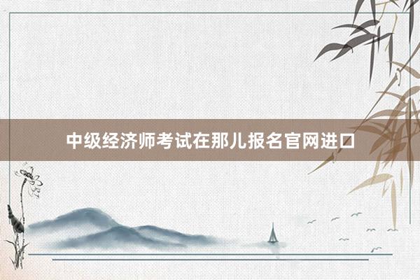 中级经济师考试在那儿报名官网进口