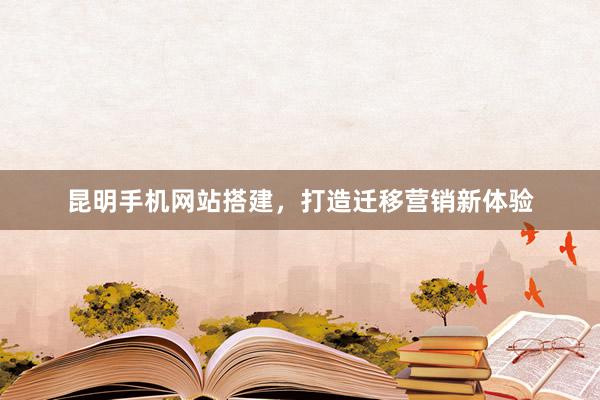 昆明手机网站搭建，打造迁移营销新体验