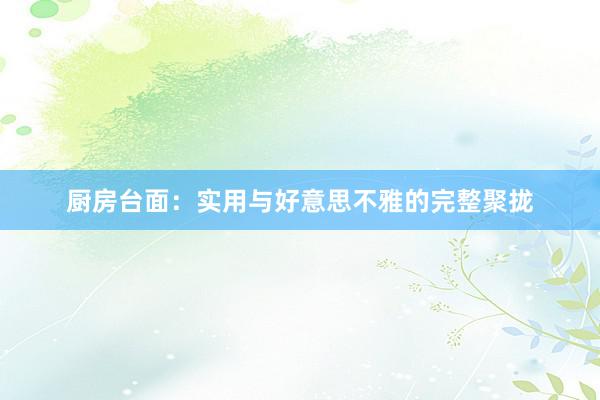 厨房台面：实用与好意思不雅的完整聚拢
