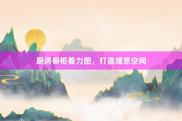 厨房橱柜着力图，打造理思空间